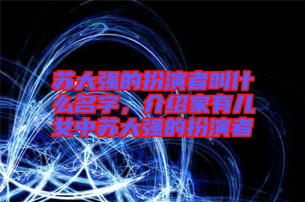 蘇大強(qiáng)的扮演者叫什么名字，介紹家有兒女中蘇大強(qiáng)的扮演者