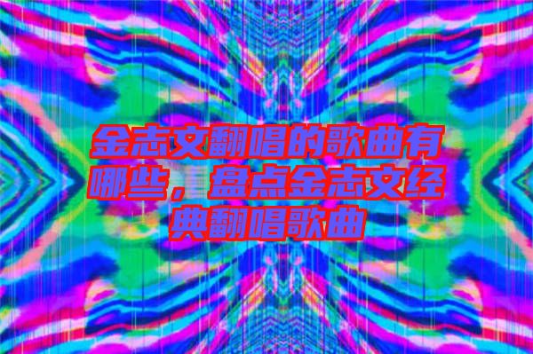 金志文翻唱的歌曲有哪些，盤點金志文經典翻唱歌曲