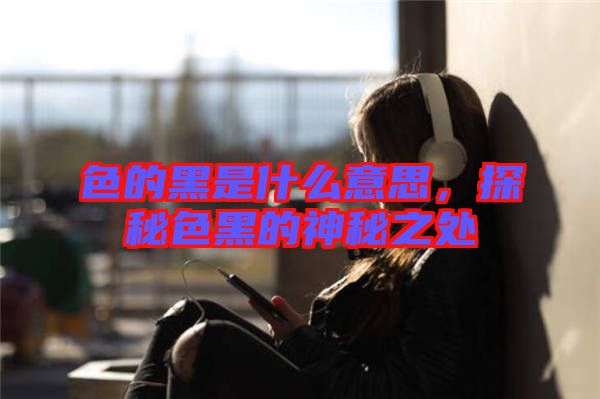 色的黑是什么意思，探秘色黑的神秘之處