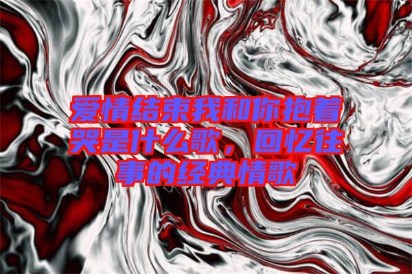 愛情結束我和你抱著哭是什么歌，回憶往事的經典情歌