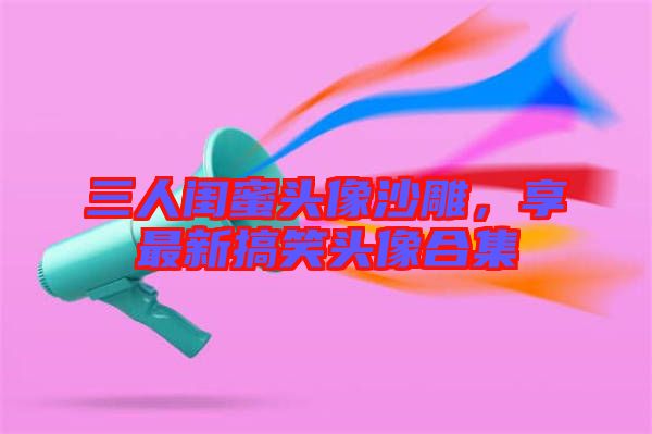 三人閨蜜頭像沙雕，享最新搞笑頭像合集