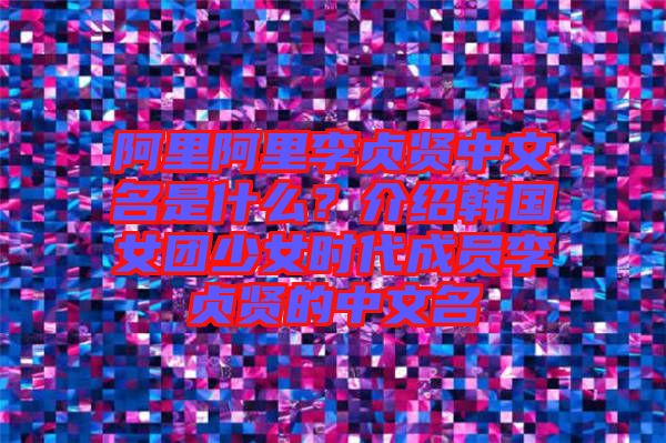 阿里阿里李貞賢中文名是什么？介紹韓國女團少女時代成員李貞賢的中文名