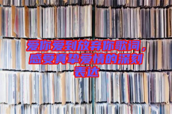 愛你愛到放棄你歌詞，感受真摯愛情的深刻表達