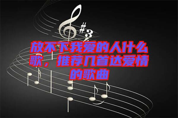 放不下我愛(ài)的人什么歌，推薦幾首達(dá)愛(ài)情的歌曲