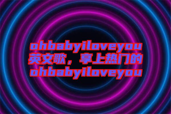 ohbabyiloveyou英文歌，享上熱門的ohbabyiloveyou