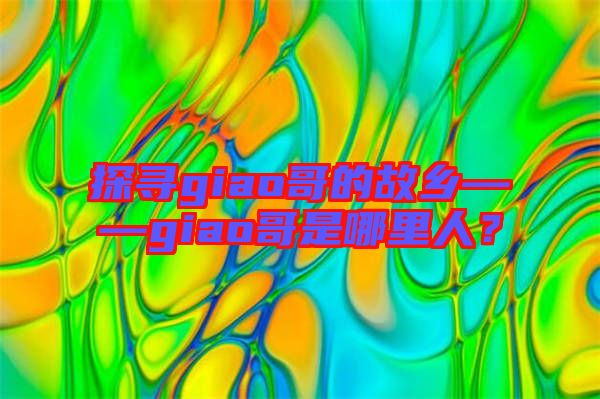探尋giao哥的故鄉——giao哥是哪里人？