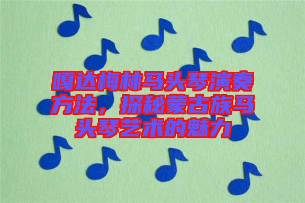 嘎達梅林馬頭琴演奏方法，探秘蒙古族馬頭琴藝術的魅力