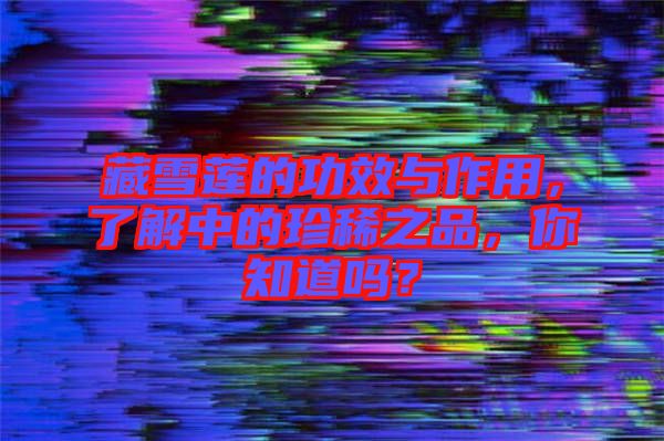 藏雪蓮的功效與作用，了解中的珍稀之品，你知道嗎？