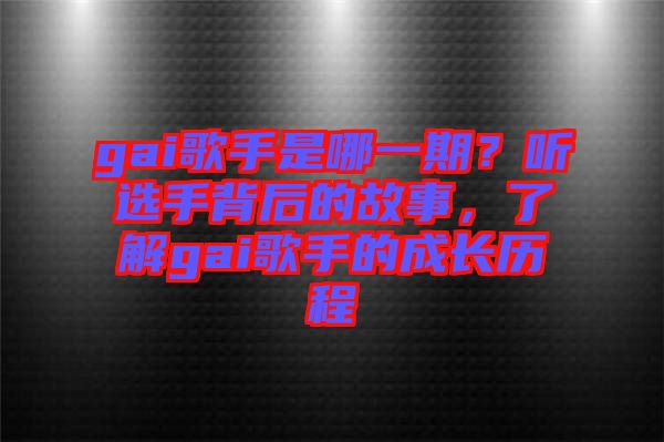 gai歌手是哪一期？聽選手背后的故事，了解gai歌手的成長歷程