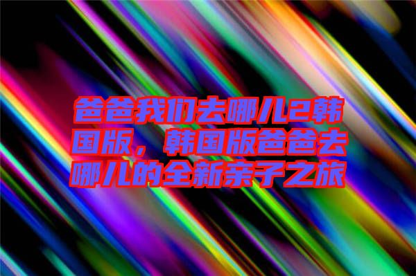 爸爸我們去哪兒2韓國版，韓國版爸爸去哪兒的全新親子之旅