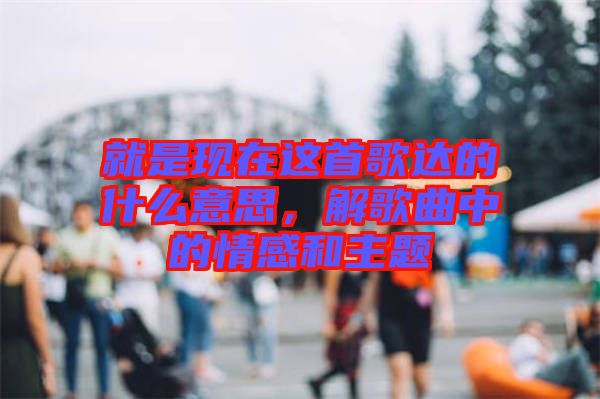 就是現在這首歌達的什么意思，解歌曲中的情感和主題