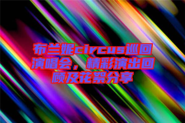 布蘭妮circus巡回演唱會，精彩演出回顧及花絮分享