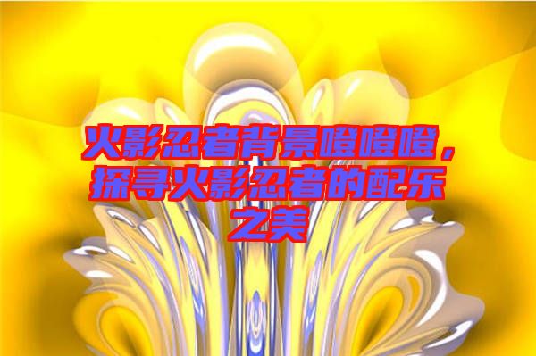 火影忍者背景噔噔噔，探尋火影忍者的配樂之美