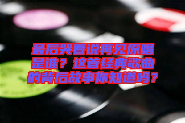 最后哭著說再見原唱是誰？這首經典歌曲的背后故事你知道嗎？