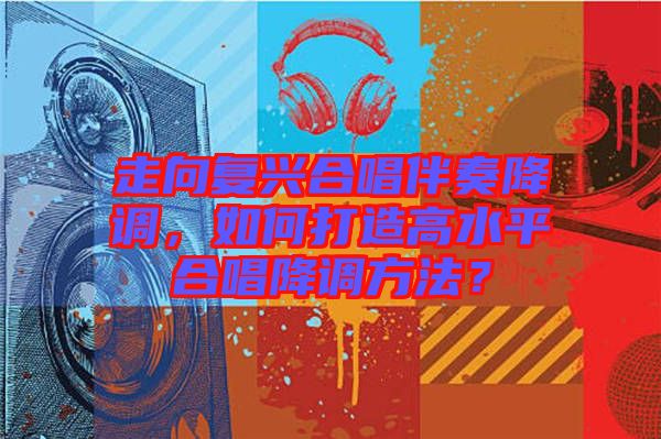 走向復興合唱伴奏降調，如何打造高水平合唱降調方法？
