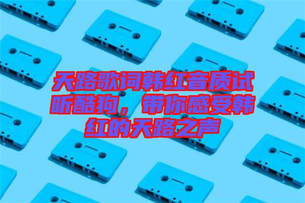 天路歌詞韓紅音質試聽酷狗，帶你感受韓紅的天路之聲