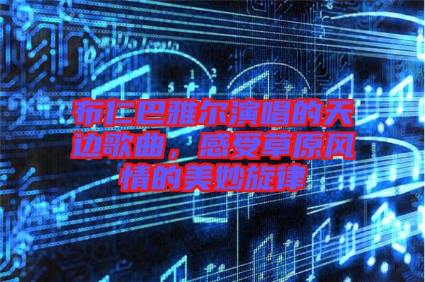 布仁巴雅爾演唱的天邊歌曲，感受草原風(fēng)情的美妙旋律