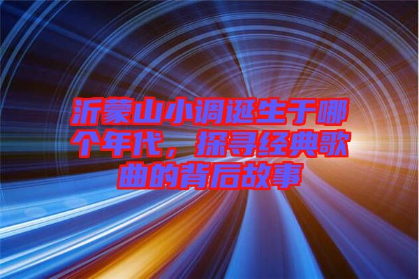 沂蒙山小調(diào)誕生于哪個年代，探尋經(jīng)典歌曲的背后故事