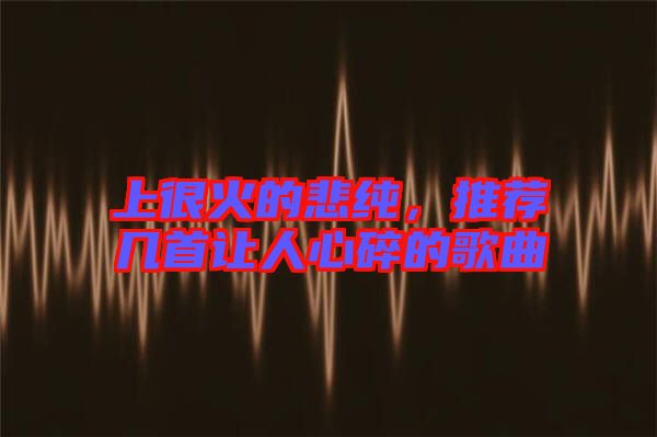 上很火的悲純，推薦幾首讓人心碎的歌曲