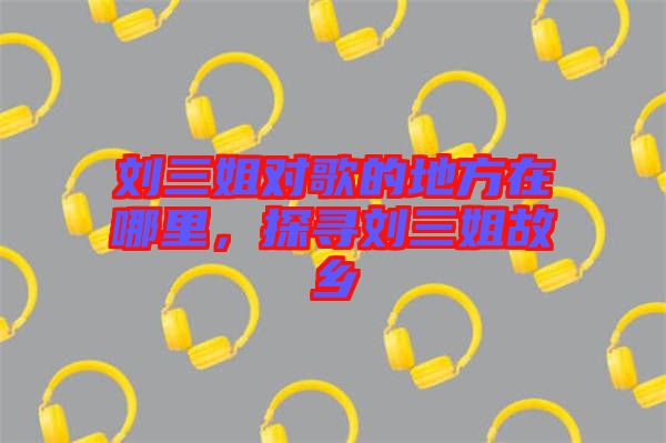 劉三姐對歌的地方在哪里，探尋劉三姐故鄉