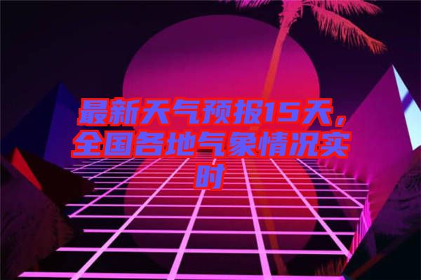 最新天氣預報15天，全國各地氣象情況實時