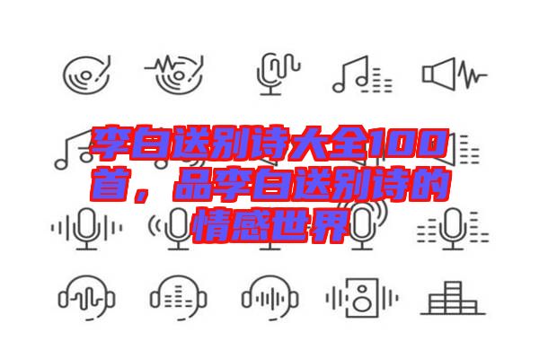 李白送別詩大全100首，品李白送別詩的情感世界