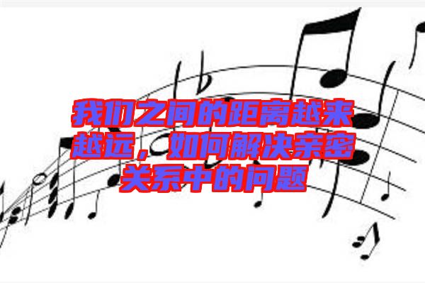 我們之間的距離越來越遠，如何解決親密關系中的問題