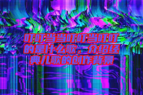 叮叮當當叮叮當叮叮的是什么歌，介紹經典兒歌的創作背景