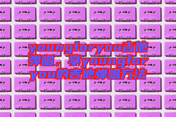 youngforyou吉他彈唱，享youngforyou的吉他彈唱方法