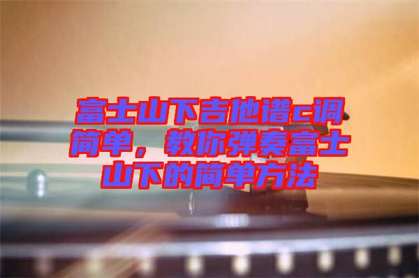 富士山下吉他譜c調簡單，教你彈奏富士山下的簡單方法