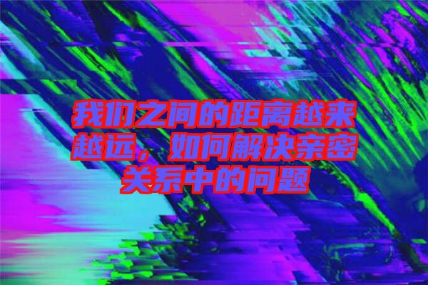 我們之間的距離越來越遠，如何解決親密關系中的問題