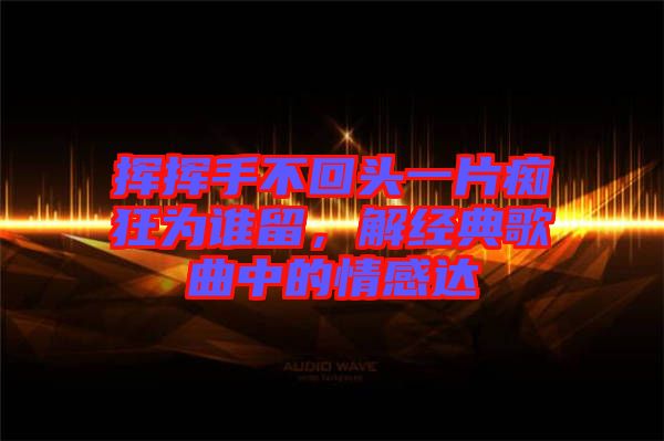 揮揮手不回頭一片癡狂為誰留，解經(jīng)典歌曲中的情感達(dá)
