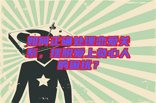 如何正確處理戀愛關系，擺脫愛上負心人的困擾？