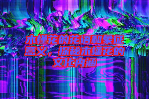 木槿花的花語和象征意義，探秘木槿花的文化內涵