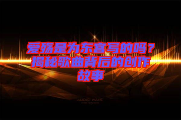 愛殤是為東宮寫的嗎？揭秘歌曲背后的創作故事