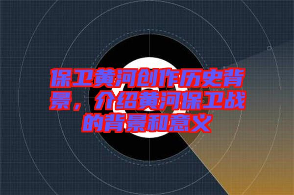 保衛黃河創作歷史背景，介紹黃河保衛戰的背景和意義