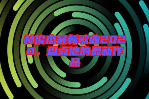 林俊杰最新歌曲2020，盤點他的最新作品