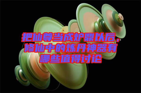 把仙尊當成爐鼎以后，修仙中的煉丹神器有哪些值得討論