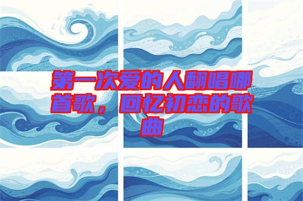 第一次愛的人翻唱哪首歌，回憶初戀的歌曲