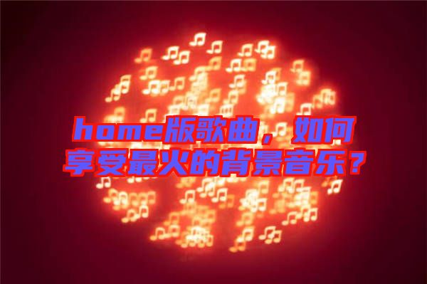 home版歌曲，如何享受最火的背景音樂？