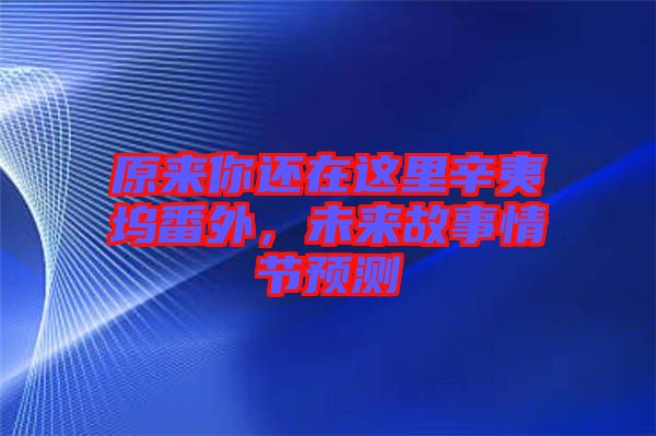 原來你還在這里辛夷塢番外，未來故事情節(jié)預(yù)測