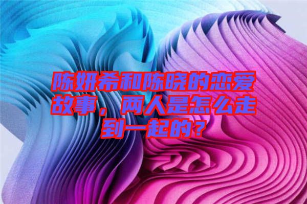 陳妍希和陳曉的戀愛(ài)故事，兩人是怎么走到一起的？