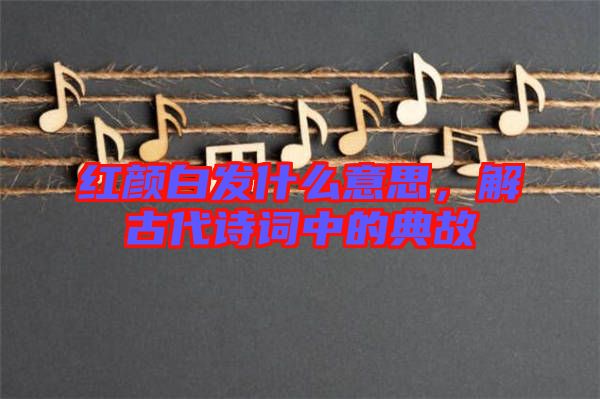 紅顏白發(fā)什么意思，解古代詩(shī)詞中的典故