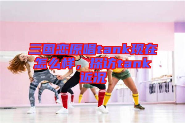 三國戀原唱tank現在怎么樣，探訪tank近況
