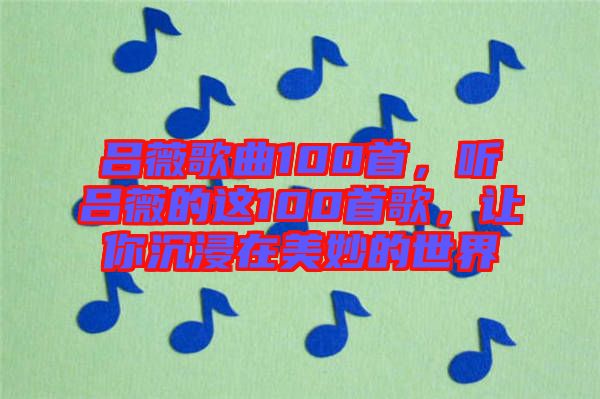 呂薇歌曲100首，聽呂薇的這100首歌，讓你沉浸在美妙的世界