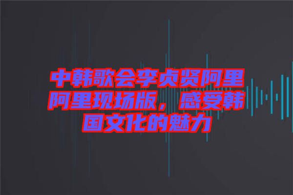 中韓歌會李貞賢阿里阿里現場版，感受韓國文化的魅力