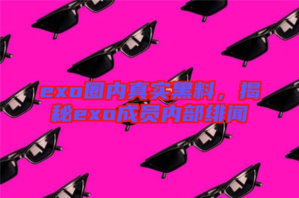 exo圈內真實黑料，揭秘exo成員內部緋聞