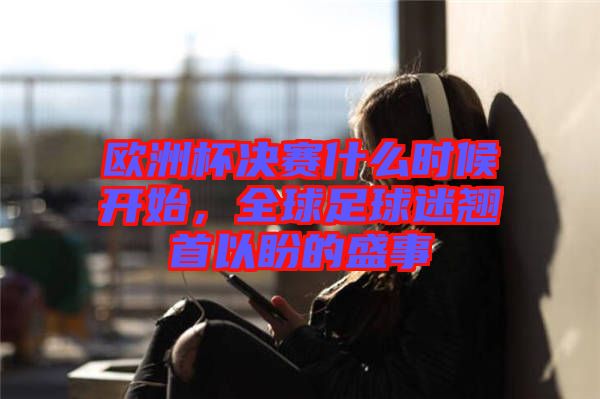 歐洲杯決賽什么時候開始，全球足球迷翹首以盼的盛事