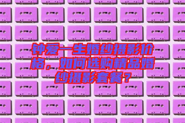 鐘愛一生婚紗攝影價格，如何選購精品婚紗攝影套餐？