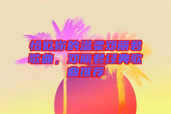 恰似你的溫柔鄧麗君歌曲，鄧麗君經典歌曲推薦
